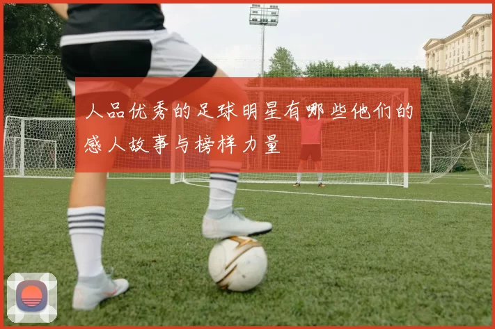 人品优秀的足球明星有哪些他们的感人故事与榜样力量