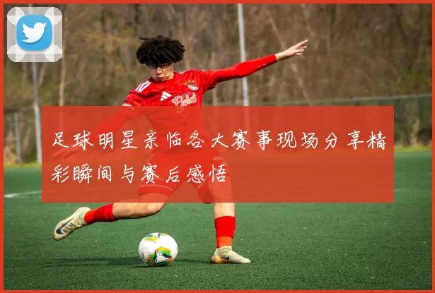 足球明星亲临各大赛事现场分享精彩瞬间与赛后感悟