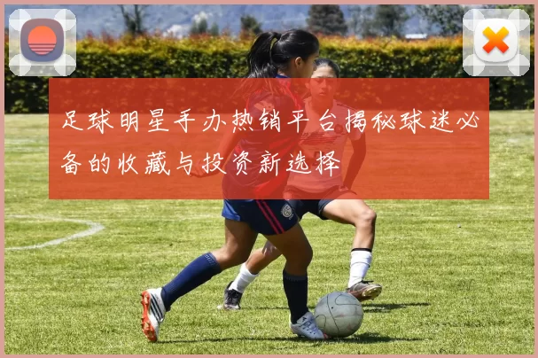足球明星手办热销平台揭秘球迷必备的收藏与投资新选择