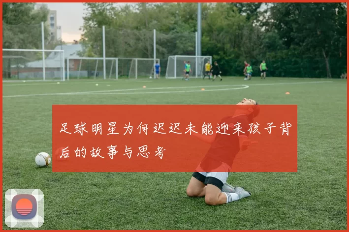 足球明星为何迟迟未能迎来孩子背后的故事与思考