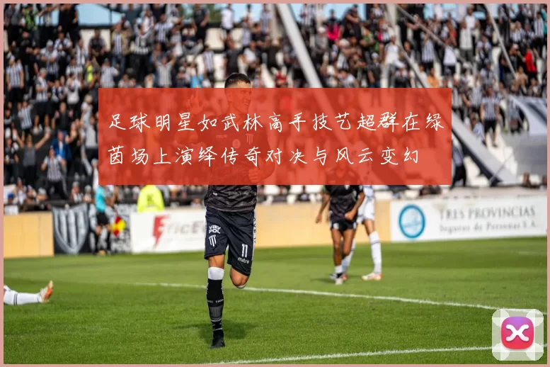 足球明星如武林高手技艺超群在绿茵场上演绎传奇对决与风云变幻