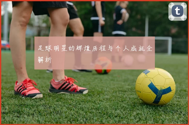 足球明星的辉煌历程与个人成就全解析