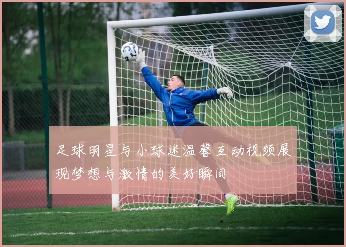 足球明星与小球迷温馨互动视频展现梦想与激情的美好瞬间