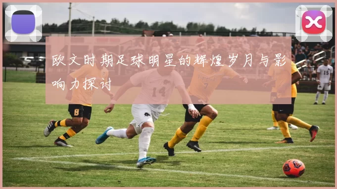 欧文时期足球明星的辉煌岁月与影响力探讨