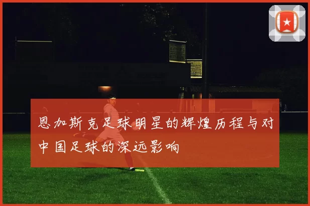 恩加斯克足球明星的辉煌历程与对中国足球的深远影响