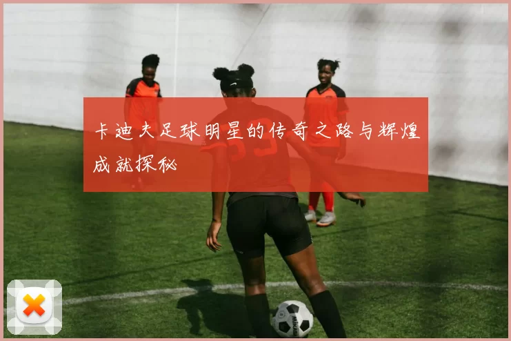 卡迪夫足球明星的传奇之路与辉煌成就探秘