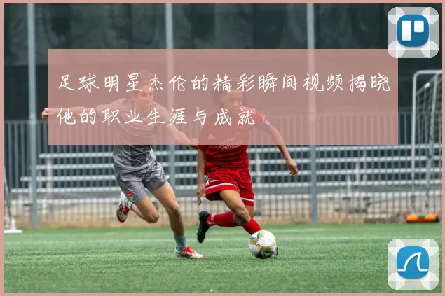 足球明星杰伦的精彩瞬间视频揭晓他的职业生涯与成就
