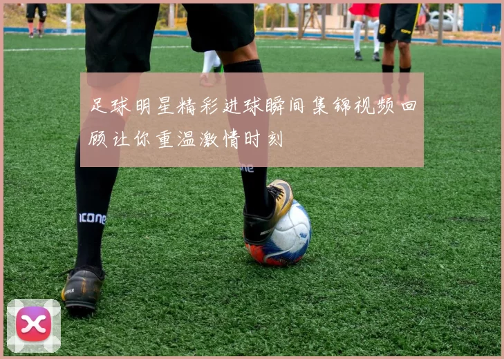 足球明星精彩进球瞬间集锦视频回顾让你重温激情时刻