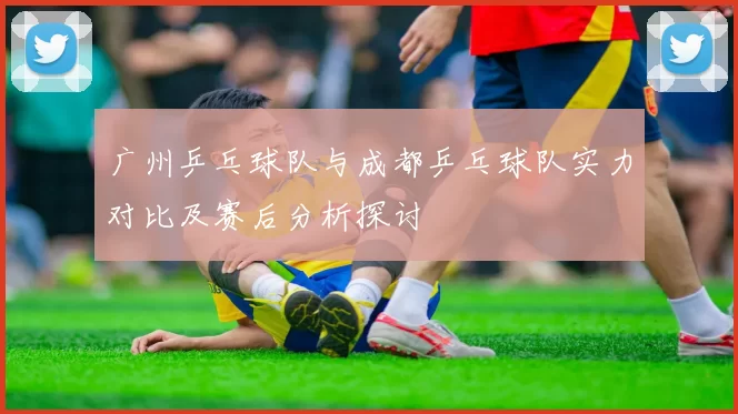 广州乒乓球队与成都乒乓球队实力对比及赛后分析探讨