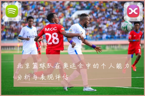 北京篮球队在奥运会中的个人能力分析与表现评估