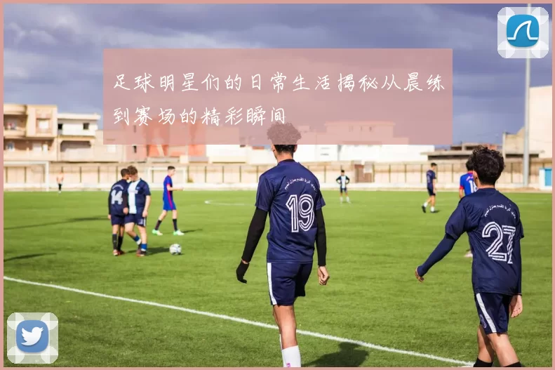 足球明星们的日常生活揭秘从晨练到赛场的精彩瞬间