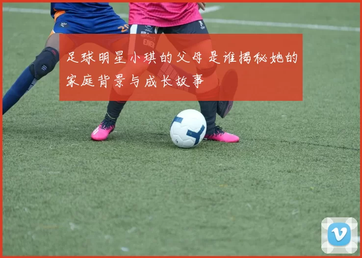 足球明星小琪的父母是谁揭秘她的家庭背景与成长故事