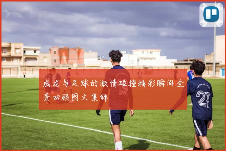 成龙与足球的激情碰撞精彩瞬间全景回顾图文集锦