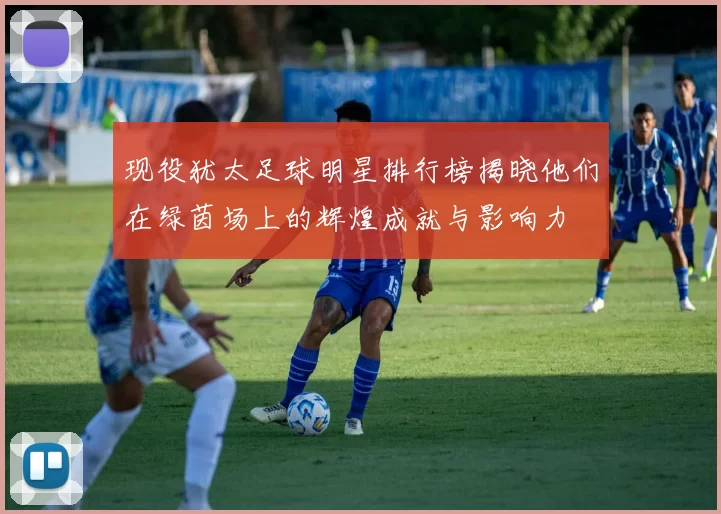 现役犹太足球明星排行榜揭晓他们在绿茵场上的辉煌成就与影响力