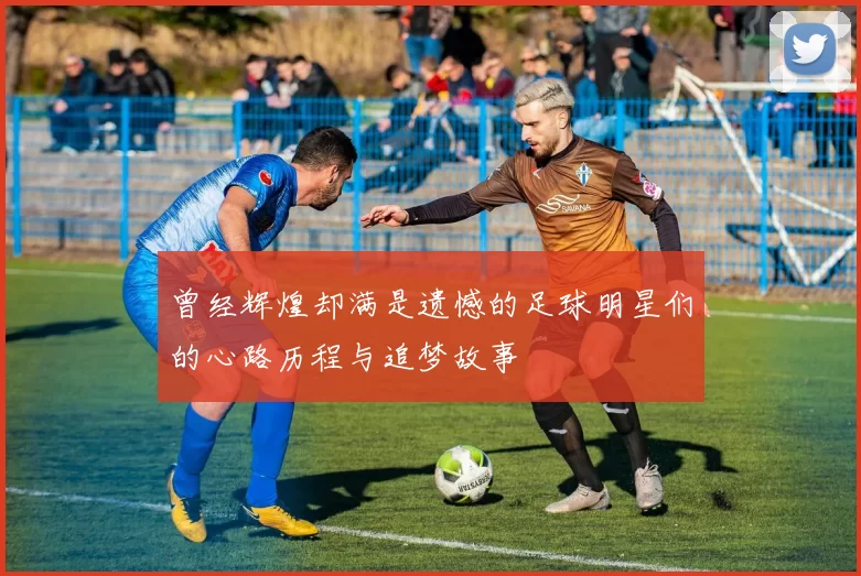 曾经辉煌却满是遗憾的足球明星们的心路历程与追梦故事