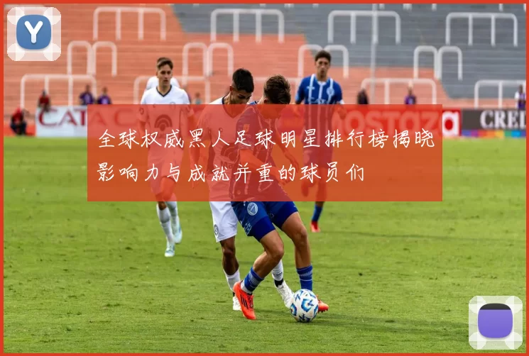 全球权威黑人足球明星排行榜揭晓影响力与成就并重的球员们