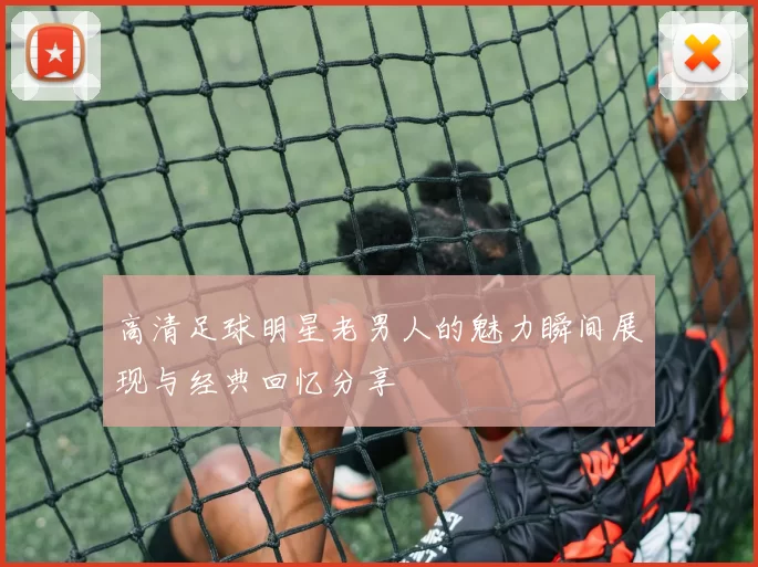 高清足球明星老男人的魅力瞬间展现与经典回忆分享