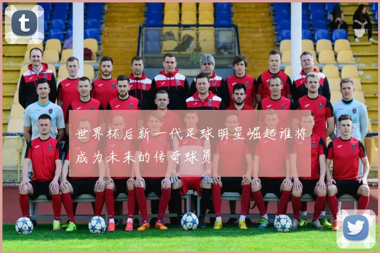 世界杯后新一代足球明星崛起谁将成为未来的传奇球员