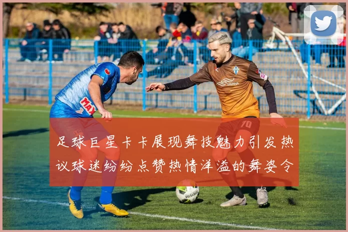 足球巨星卡卡展现舞技魅力引发热议球迷纷纷点赞热情洋溢的舞姿令人惊叹