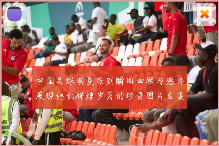 中国足球明星告别瞬间回顾与感怀展现他们辉煌岁月的珍贵图片合集