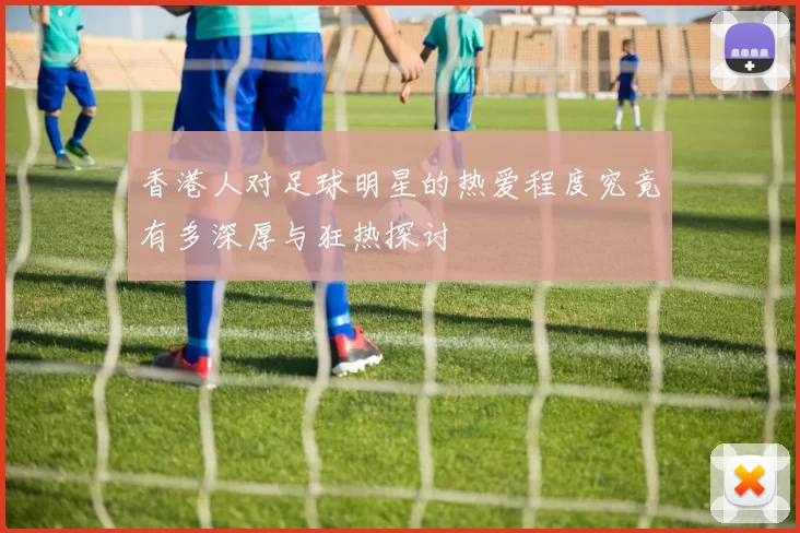 香港人对足球明星的热爱程度究竟有多深厚与狂热探讨