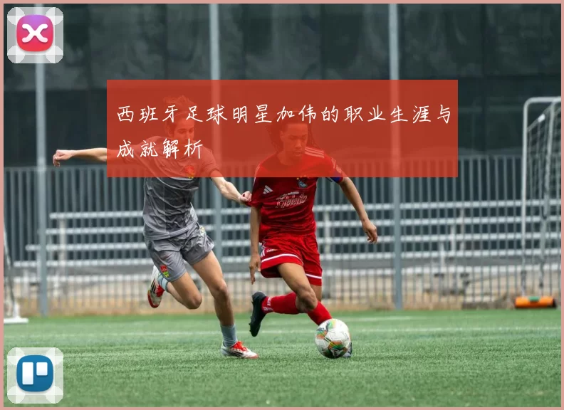 西班牙足球明星加伟的职业生涯与成就解析