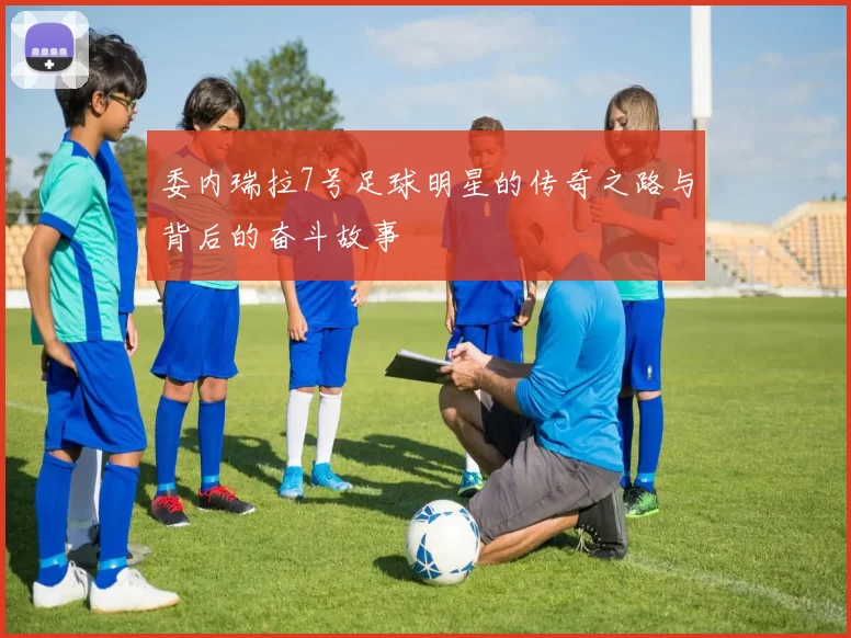 委内瑞拉7号足球明星的传奇之路与背后的奋斗故事
