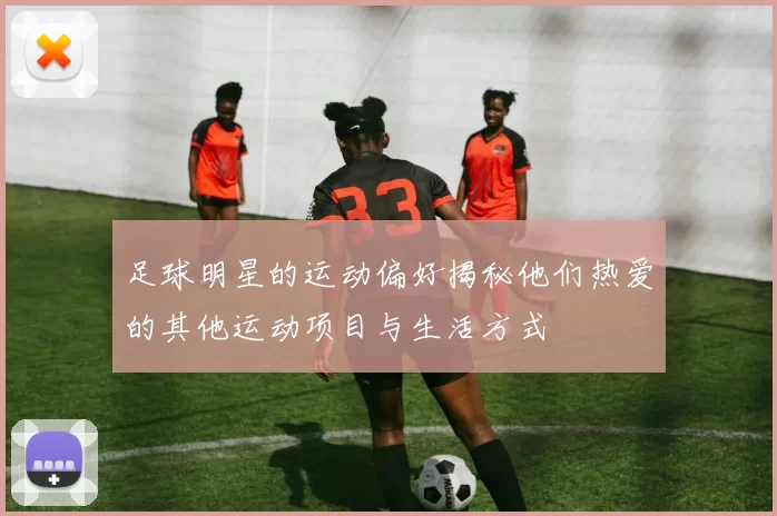 足球明星的运动偏好揭秘他们热爱的其他运动项目与生活方式