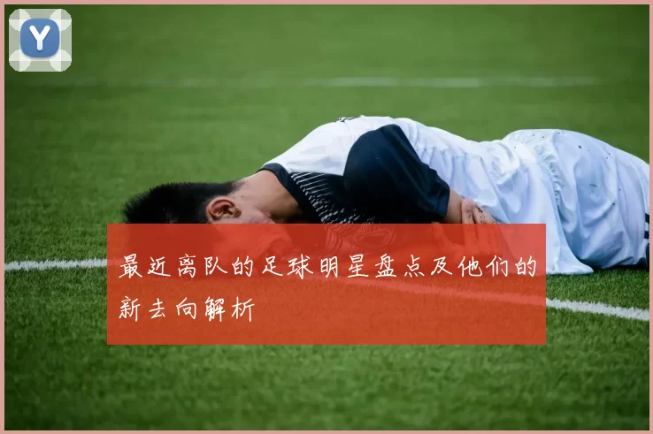 最近离队的足球明星盘点及他们的新去向解析