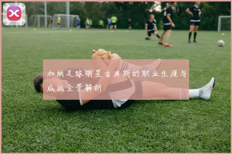 加纳足球明星吉库斯的职业生涯与成就全景解析