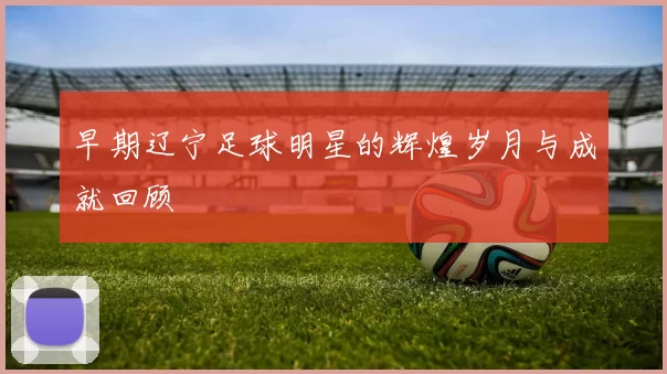 早期辽宁足球明星的辉煌岁月与成就回顾