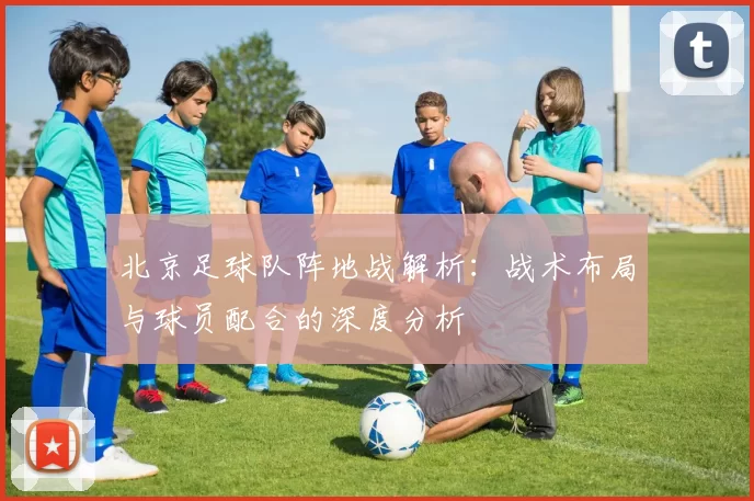 北京足球队阵地战解析：战术布局与球员配合的深度分析