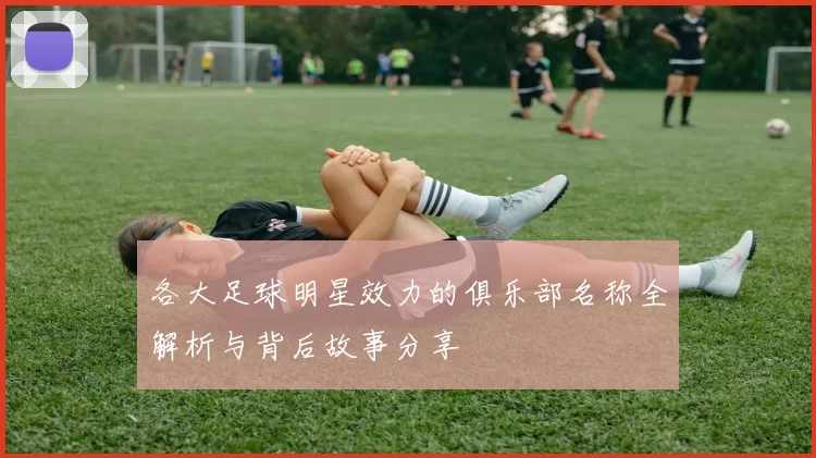 各大足球明星效力的俱乐部名称全解析与背后故事分享