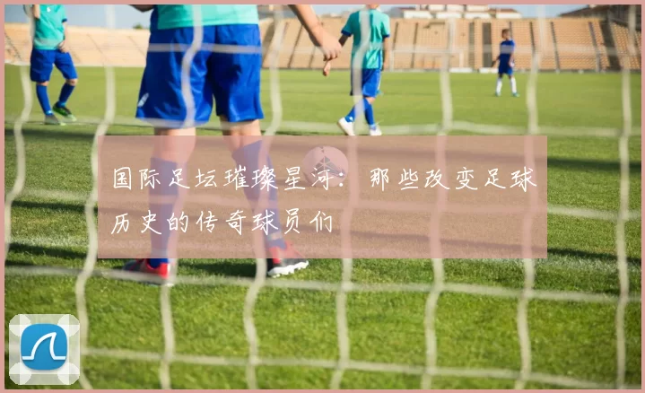 国际足坛璀璨星河：那些改变足球历史的传奇球员们