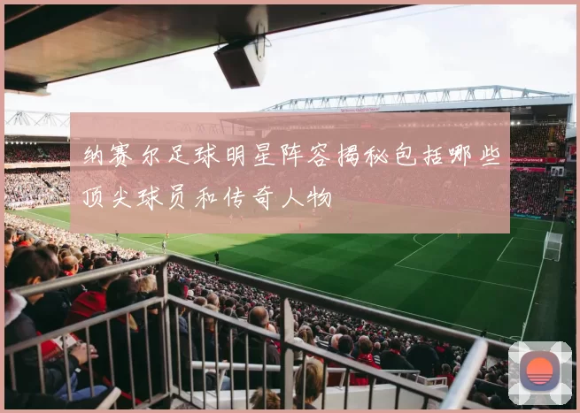 纳赛尔足球明星阵容揭秘包括哪些顶尖球员和传奇人物
