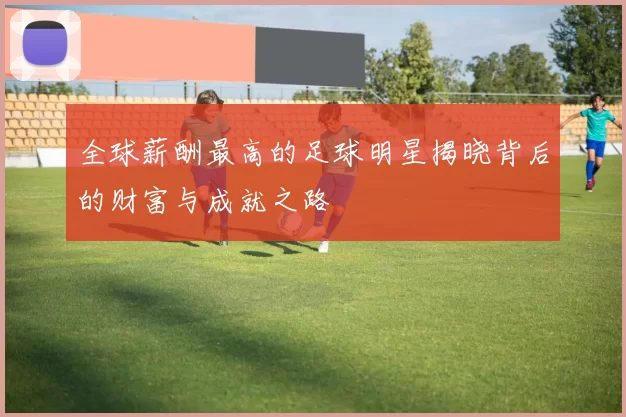 全球薪酬最高的足球明星揭晓背后的财富与成就之路