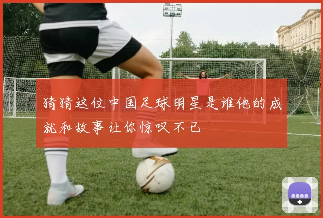 猜猜这位中国足球明星是谁他的成就和故事让你惊叹不已