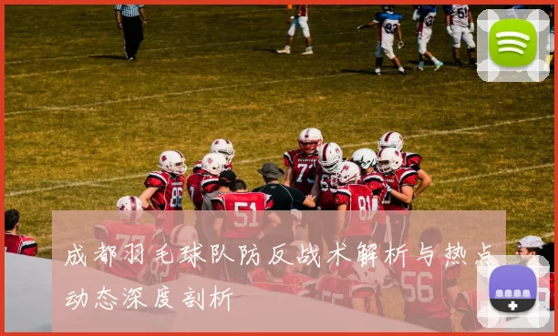 成都羽毛球队防反战术解析与热点动态深度剖析