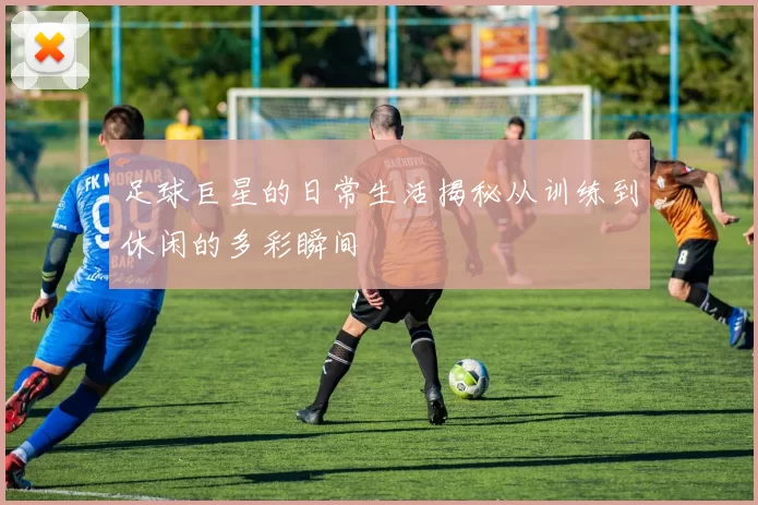 足球巨星的日常生活揭秘从训练到休闲的多彩瞬间