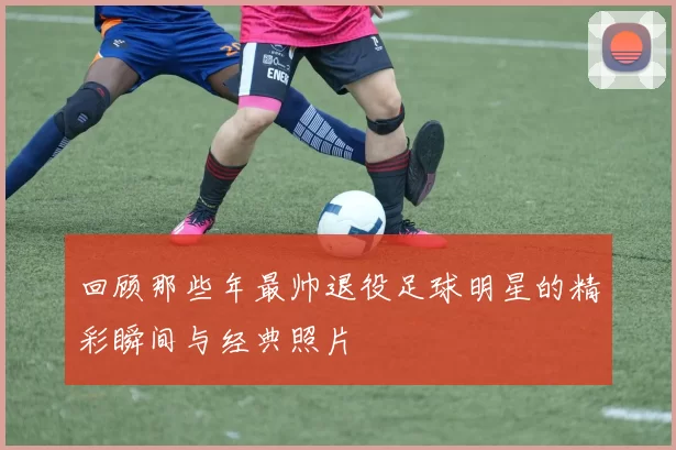 回顾那些年最帅退役足球明星的精彩瞬间与经典照片