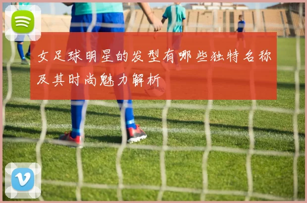 女足球明星的发型有哪些独特名称及其时尚魅力解析