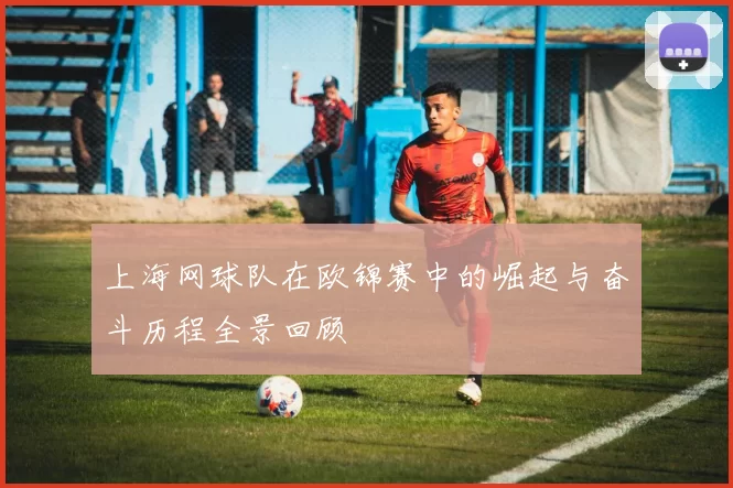 上海网球队在欧锦赛中的崛起与奋斗历程全景回顾