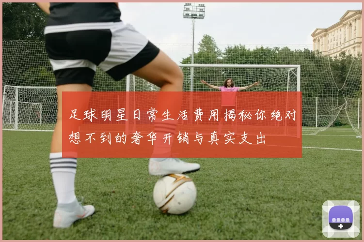 足球明星日常生活费用揭秘你绝对想不到的奢华开销与真实支出