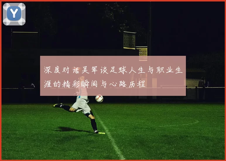 深度对话吴军谈足球人生与职业生涯的精彩瞬间与心路历程