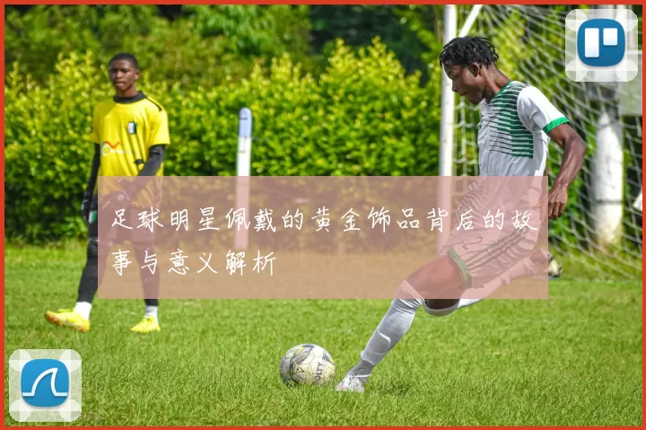 足球明星佩戴的黄金饰品背后的故事与意义解析