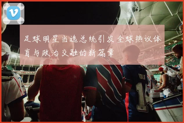 足球明星当选总统引发全球热议体育与政治交融的新篇章