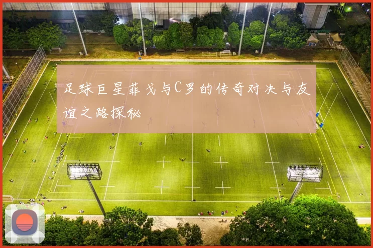足球巨星菲戈与C罗的传奇对决与友谊之路探秘