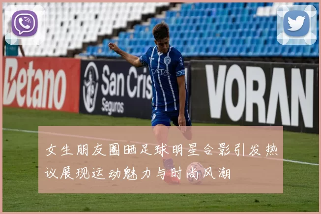 女生朋友圈晒足球明星合影引发热议展现运动魅力与时尚风潮