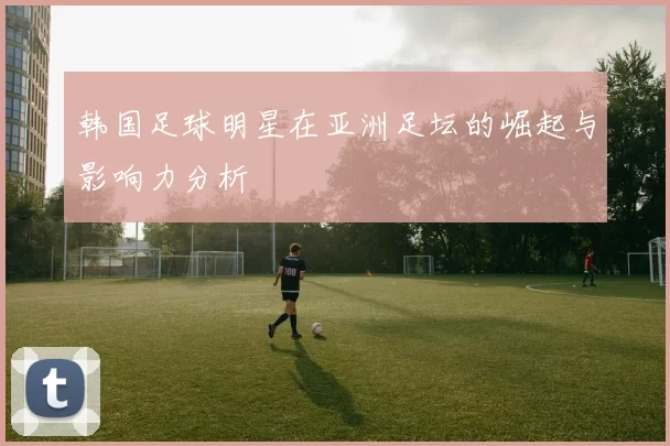 韩国足球明星在亚洲足坛的崛起与影响力分析
