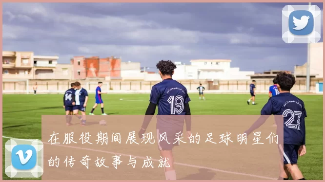在服役期间展现风采的足球明星们的传奇故事与成就